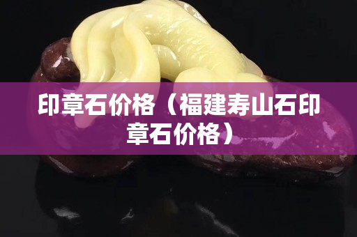 印章石價格（福建壽山石印章石價格）