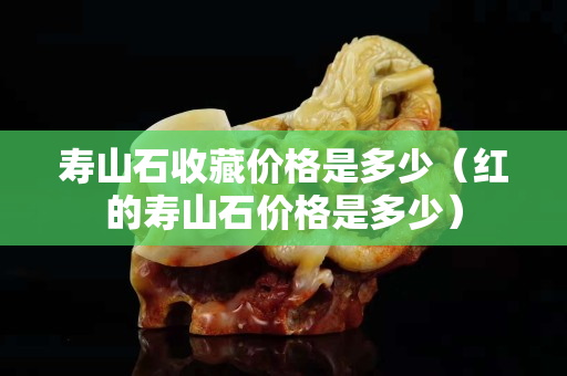 壽山石收藏價格是多少（紅的壽山石價格是多少）