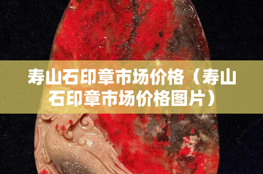 壽山石印章市場價格（壽山石印章市場價格圖片）