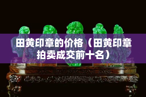 田黃印章的價格（田黃印章拍賣成交前十名）