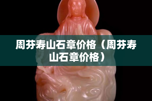 周芬壽山石章價格（周芬壽山石章價格）