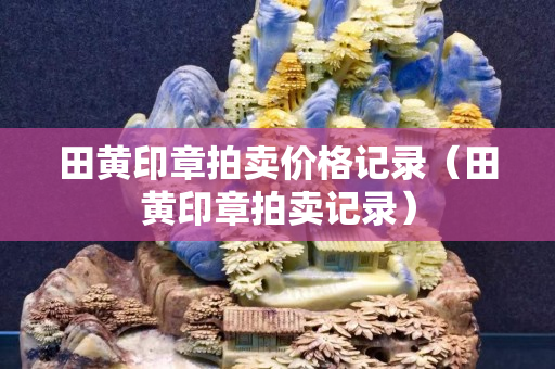 田黃印章拍賣價(jià)格記錄（田黃印章拍賣記錄）