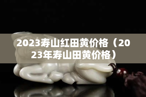 2023壽山紅田黃價格（2023年壽山田黃價格）