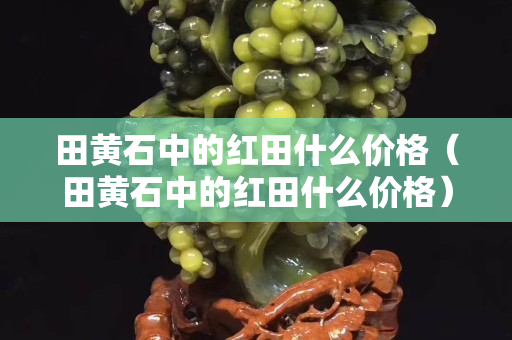 田黃石中的紅田什么價格（田黃石中的紅田什么價格）