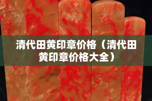 清代田黃印章價格（清代田黃印章價格大全）