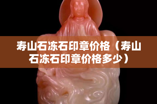 壽山石凍石印章價格（壽山石凍石印章價格多少）