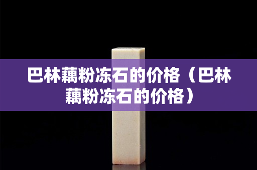 巴林藕粉凍石的價格（巴林藕粉凍石的價格）