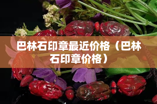 巴林石印章最近價格（巴林石印章價格）