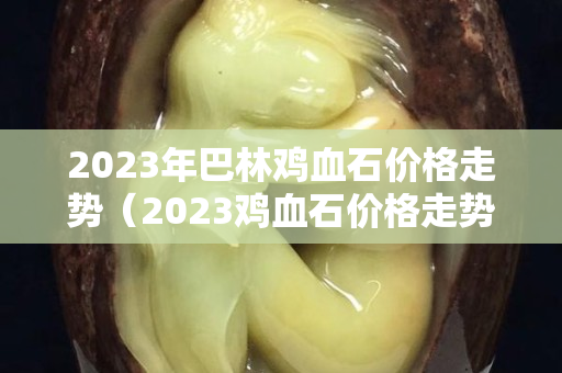 2023年巴林雞血石價格走勢（2023雞血石價格走勢圖片）