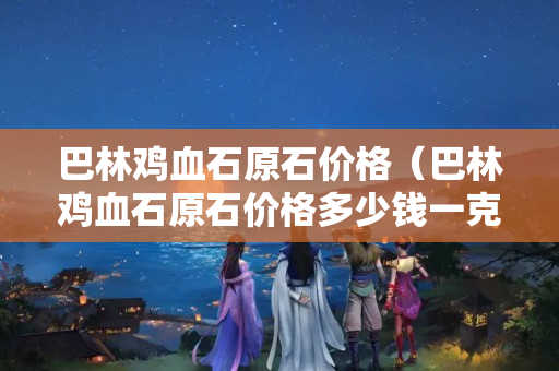 巴林雞血石原石價格（巴林雞血石原石價格多少錢一克）