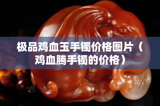 極品雞血玉手鐲價格圖片（雞血騰手鐲的價格）