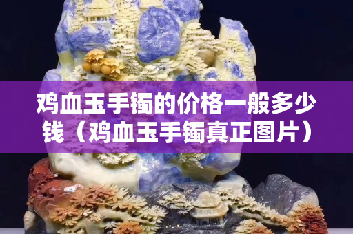 雞血玉手鐲的價格一般多少錢（雞血玉手鐲真正圖片）