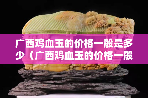 廣西雞血玉的價格一般是多少（廣西雞血玉的價格一般是多少 一斤）