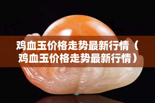 雞血玉價格走勢最新行情（雞血玉價格走勢最新行情）