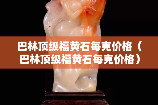 巴林頂級福黃石每克價格（巴林頂級福黃石每克價格）