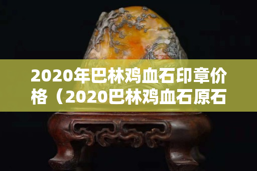 2020年巴林雞血石印章價格（2020巴林雞血石原石價格行情）