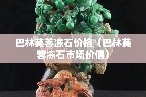 巴林芙蓉凍石價格（巴林芙蓉凍石市場價值）