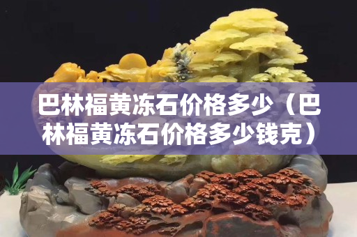 巴林福黃凍石價格多少（巴林福黃凍石價格多少錢克）