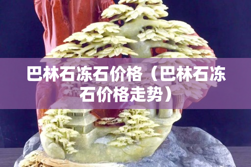 巴林石凍石價格（巴林石凍石價格走勢）