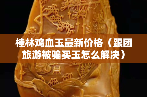 桂林雞血玉最新價格（跟團旅游被騙買玉怎么解決）