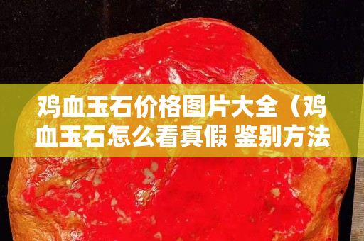 雞血玉石價格圖片大全（雞血玉石怎么看真假 鑒別方法）