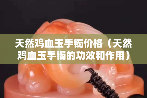 天然雞血玉手鐲價格（天然雞血玉手鐲的功效和作用）
