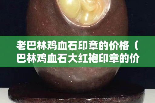 老巴林雞血石印章的價格（巴林雞血石大紅袍印章的價格）