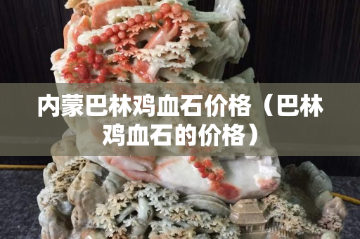 內(nèi)蒙巴林雞血石價格（巴林雞血石的價格）