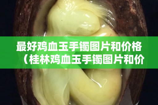最好雞血玉手鐲圖片和價格（桂林雞血玉手鐲圖片和價格）