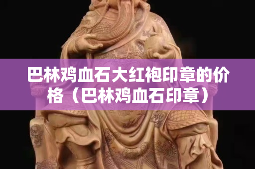 巴林雞血石大紅袍印章的價格（巴林雞血石印章）
