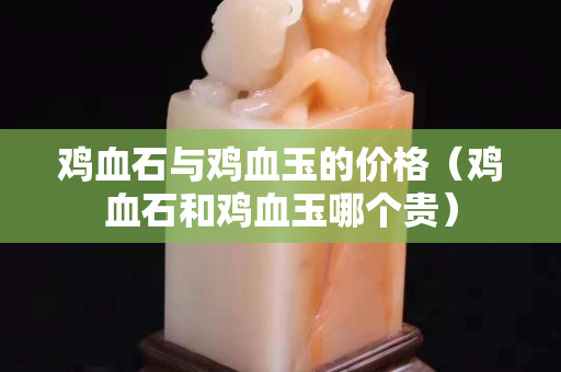 雞血石與雞血玉的價格（雞血石和雞血玉哪個貴）
