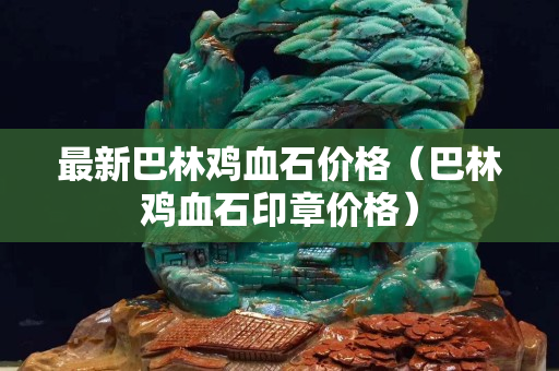 最新巴林雞血石價格（巴林雞血石印章價格）