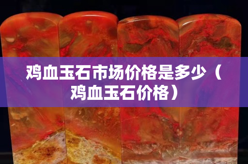 雞血玉石市場價格是多少（雞血玉石價格）