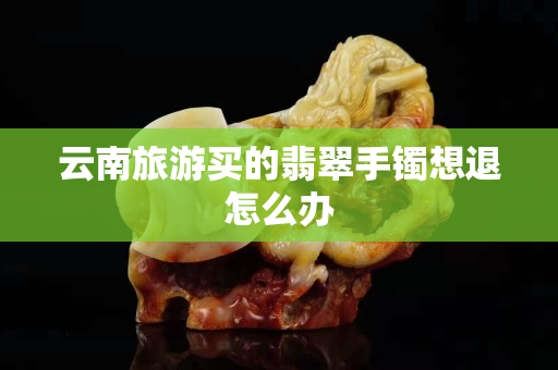 云南旅游買的翡翠手鐲想退怎么辦