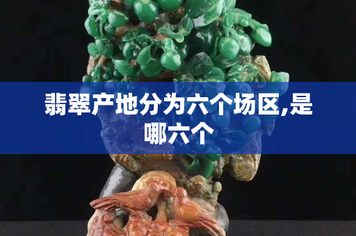 翡翠產(chǎn)地分為六個(gè)場(chǎng)區(qū),是哪六個(gè)