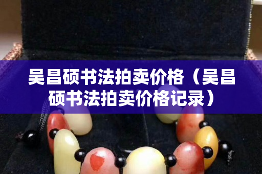 吳昌碩書法拍賣價(jià)格（吳昌碩書法拍賣價(jià)格記錄）