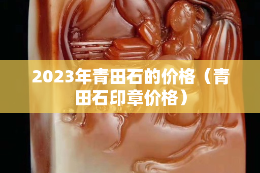 2023年青田石的價(jià)格（青田石印章價(jià)格）