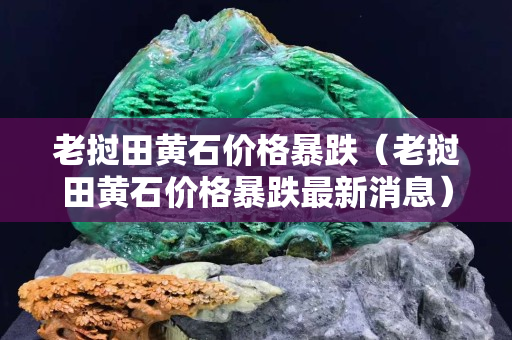 老撾田黃石價(jià)格暴跌（老撾田黃石價(jià)格暴跌最新消息）