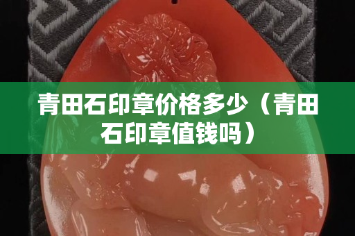 青田石印章價格多少（青田石印章值錢嗎）