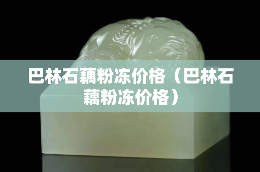 巴林石藕粉凍價格（巴林石藕粉凍價格）