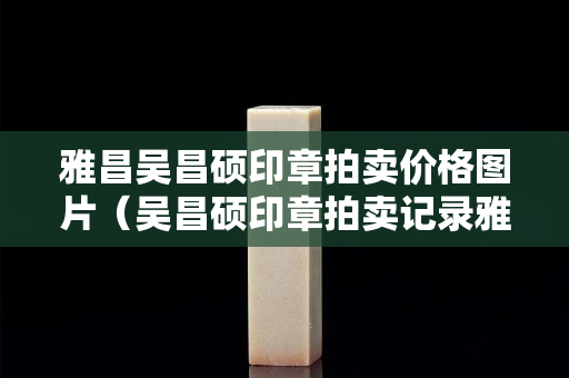 雅昌吳昌碩印章拍賣價格圖片（吳昌碩印章拍賣記錄雅昌網）