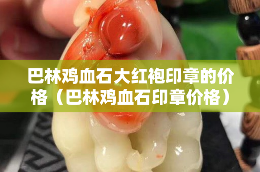 巴林雞血石大紅袍印章的價格（巴林雞血石印章價格）