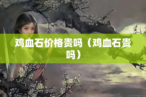 雞血石價格貴嗎（雞血石貴嗎）