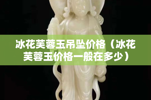 冰花芙蓉玉吊墜價(jià)格（冰花芙蓉玉價(jià)格一般在多少）