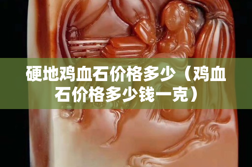 硬地雞血石價格多少（雞血石價格多少錢一克）