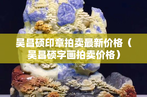吳昌碩印章拍賣最新價格（吳昌碩字畫拍賣價格）