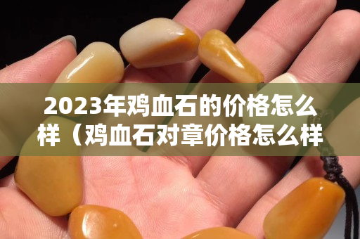 2023年雞血石的價格怎么樣（雞血石對章價格怎么樣）