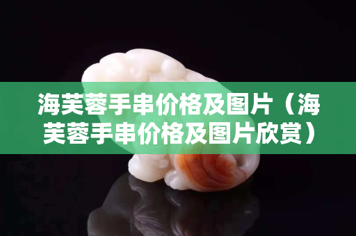 海芙蓉手串價格及圖片（海芙蓉手串價格及圖片欣賞）