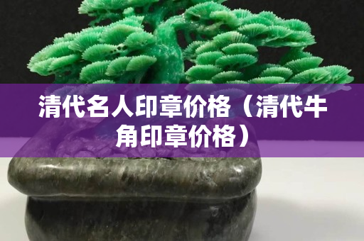 清代名人印章價(jià)格（清代牛角印章價(jià)格）