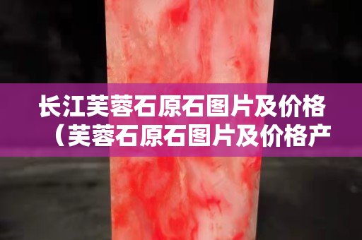長江芙蓉石原石圖片及價格（芙蓉石原石圖片及價格產地）
